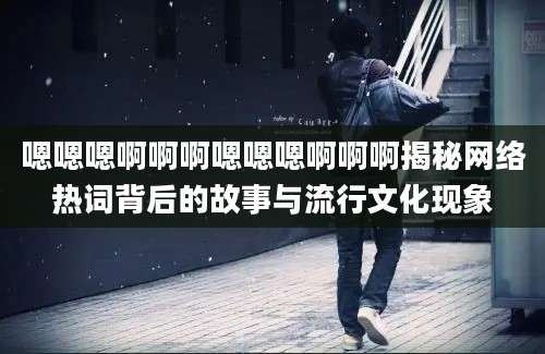 嗯嗯嗯啊啊啊嗯嗯嗯啊啊啊揭秘网络热词背后的故事与流行文化现象