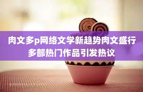 肉文多p网络文学新趋势肉文盛行多部热门作品引发热议