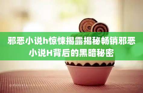 邪恶小说h惊悚揭露揭秘畅销邪恶小说H背后的黑暗秘密