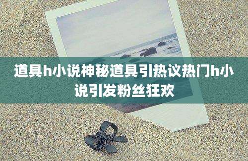 道具h小说神秘道具引热议热门h小说引发粉丝狂欢