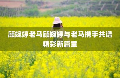 顾婉婷老马顾婉婷与老马携手共谱精彩新篇章