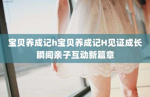 宝贝养成记h宝贝养成记H见证成长瞬间亲子互动新篇章