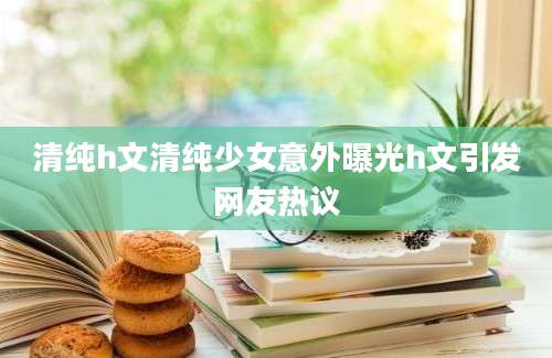 清纯h文清纯少女意外曝光h文引发网友热议