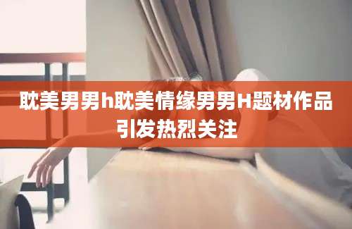 耽美男男h耽美情缘男男H题材作品引发热烈关注