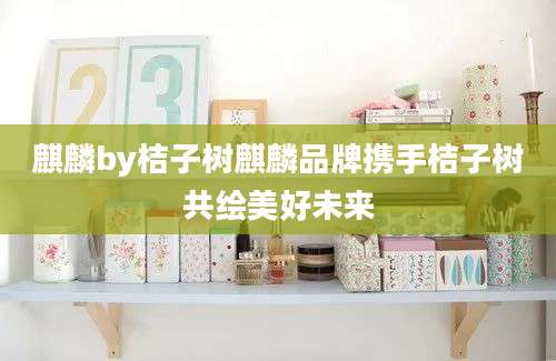 麒麟by桔子树麒麟品牌携手桔子树共绘美好未来