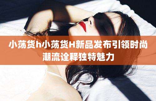 小荡货h小荡货H新品发布引领时尚潮流诠释独特魅力