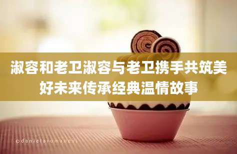 淑容和老卫淑容与老卫携手共筑美好未来传承经典温情故事