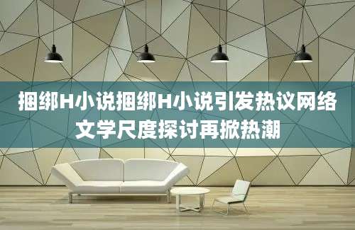 捆绑H小说捆绑H小说引发热议网络文学尺度探讨再掀热潮