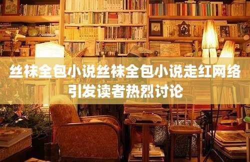 丝袜全包小说丝袜全包小说走红网络引发读者热烈讨论