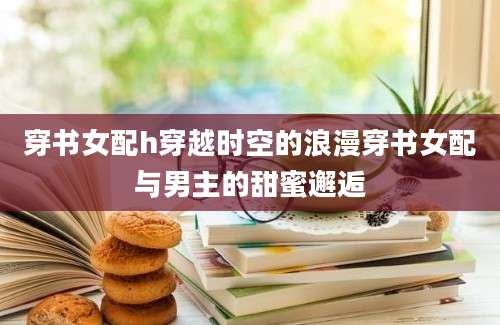 穿书女配h穿越时空的浪漫穿书女配与男主的甜蜜邂逅