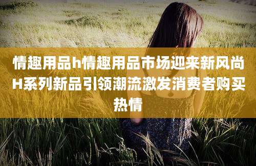 情趣用品h情趣用品市场迎来新风尚H系列新品引领潮流激发消费者购买热情
