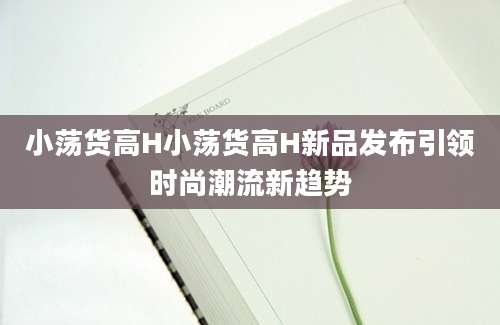 小荡货高H小荡货高H新品发布引领时尚潮流新趋势