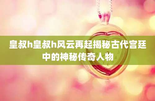 皇叔h皇叔h风云再起揭秘古代宫廷中的神秘传奇人物