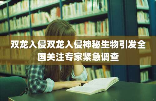 双龙入侵双龙入侵神秘生物引发全国关注专家紧急调查