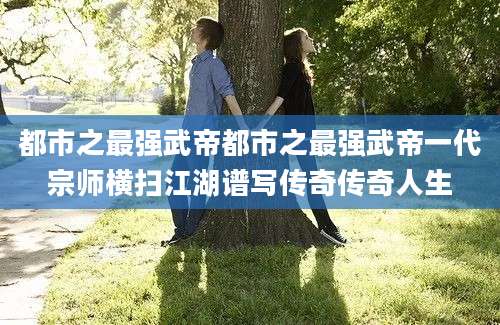 都市之最强武帝都市之最强武帝一代宗师横扫江湖谱写传奇传奇人生