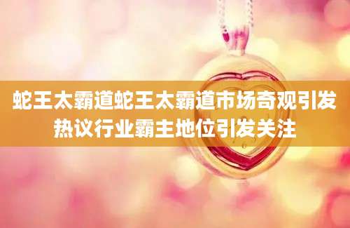 蛇王太霸道蛇王太霸道市场奇观引发热议行业霸主地位引发关注