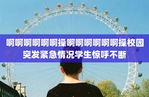 啊啊啊啊啊啊操啊啊啊啊啊啊操校园突发紧急情况学生惊呼不断