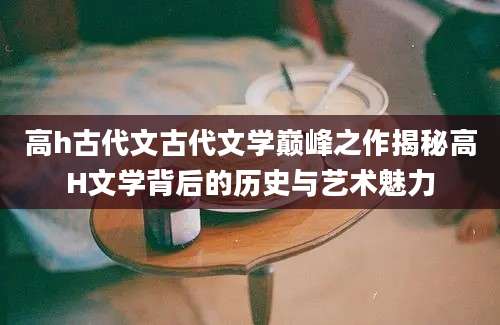 高h古代文古代文学巅峰之作揭秘高H文学背后的历史与艺术魅力