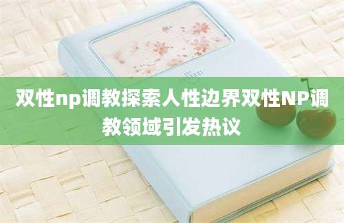双性np调教探索人性边界双性NP调教领域引发热议