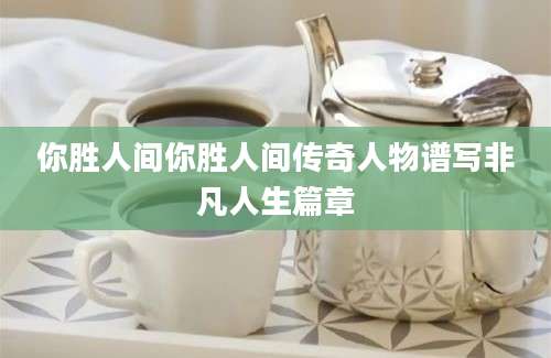 你胜人间你胜人间传奇人物谱写非凡人生篇章