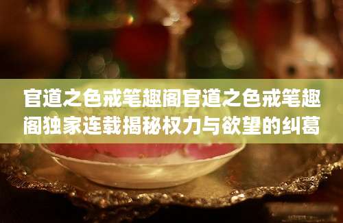 官道之色戒笔趣阁官道之色戒笔趣阁独家连载揭秘权力与欲望的纠葛