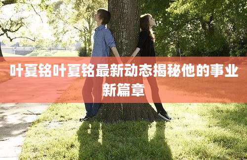 叶夏铭叶夏铭最新动态揭秘他的事业新篇章