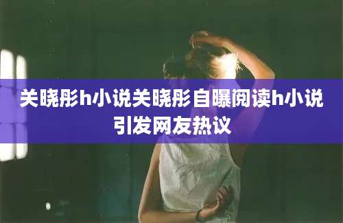 关晓彤h小说关晓彤自曝阅读h小说引发网友热议