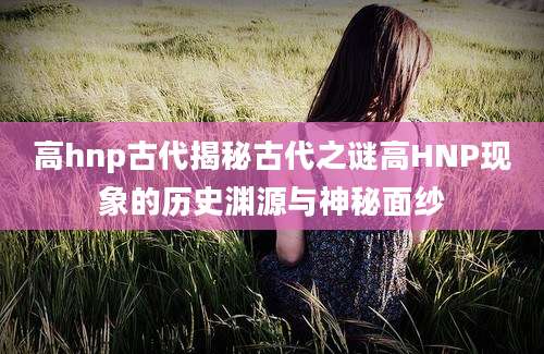 高hnp古代揭秘古代之谜高HNP现象的历史渊源与神秘面纱