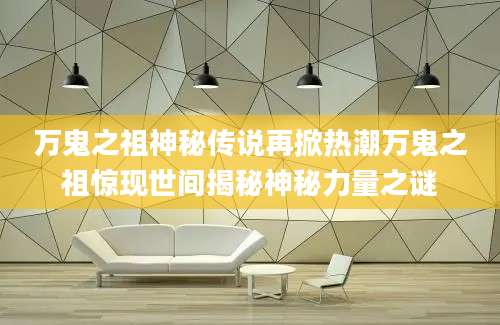 万鬼之祖神秘传说再掀热潮万鬼之祖惊现世间揭秘神秘力量之谜