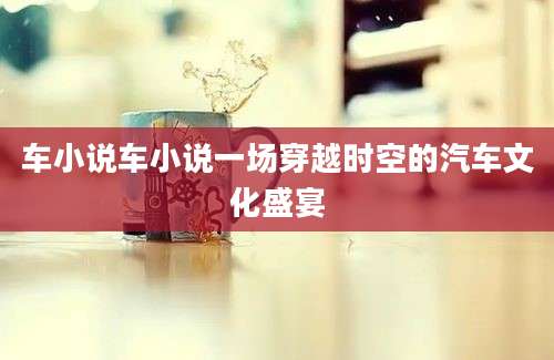 车小说车小说一场穿越时空的汽车文化盛宴