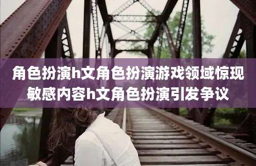 角色扮演h文角色扮演游戏领域惊现敏感内容h文角色扮演引发争议