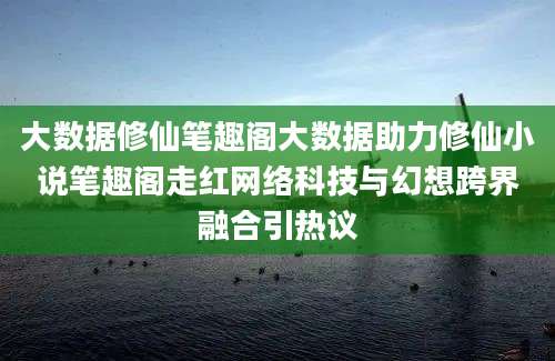 大数据修仙笔趣阁大数据助力修仙小说笔趣阁走红网络科技与幻想跨界融合引热议