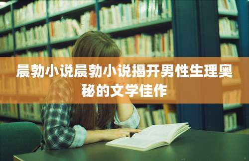 晨勃小说晨勃小说揭开男性生理奥秘的文学佳作