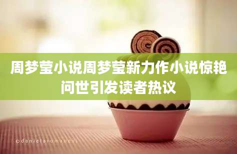 周梦莹小说周梦莹新力作小说惊艳问世引发读者热议