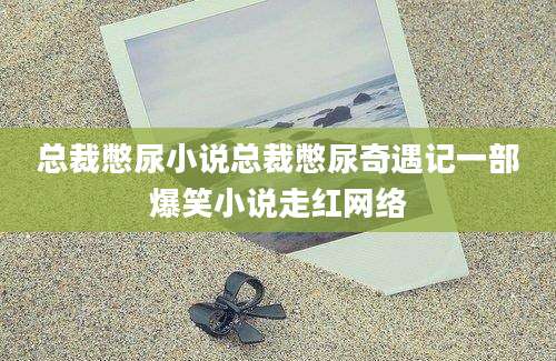 总裁憋尿小说总裁憋尿奇遇记一部爆笑小说走红网络