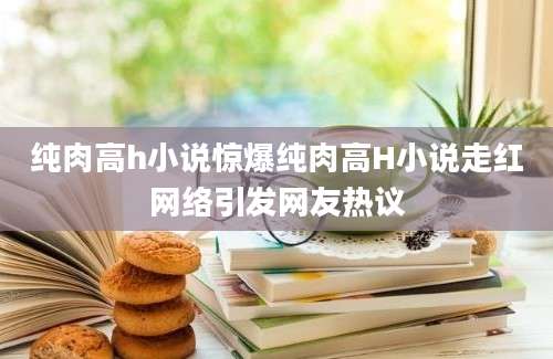 纯肉高h小说惊爆纯肉高H小说走红网络引发网友热议
