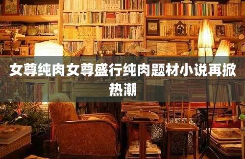 女尊纯肉女尊盛行纯肉题材小说再掀热潮