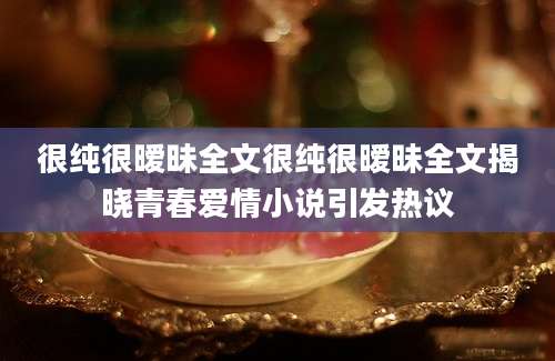 很纯很暧昧全文很纯很暧昧全文揭晓青春爱情小说引发热议