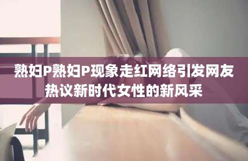 熟妇P熟妇P现象走红网络引发网友热议新时代女性的新风采