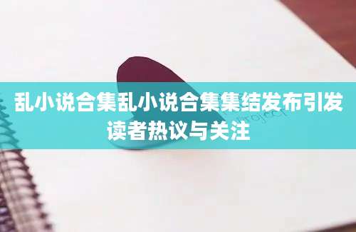 乱小说合集乱小说合集集结发布引发读者热议与关注
