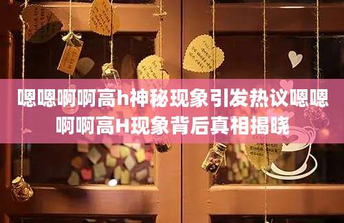 嗯嗯啊啊高h神秘现象引发热议嗯嗯啊啊高H现象背后真相揭晓