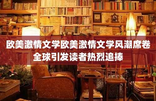 欧美激情文学欧美激情文学风潮席卷全球引发读者热烈追捧