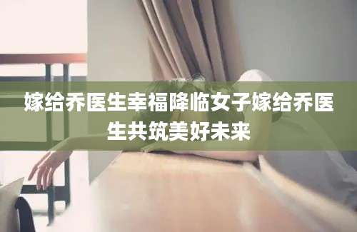 嫁给乔医生幸福降临女子嫁给乔医生共筑美好未来