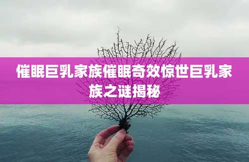 催眠巨乳家族催眠奇效惊世巨乳家族之谜揭秘