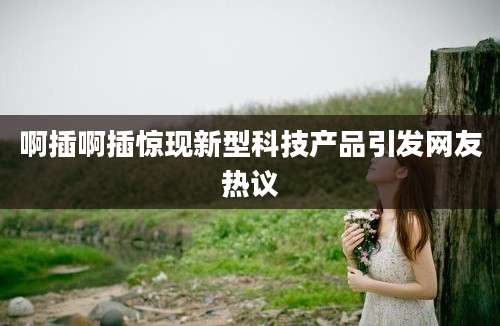 啊插啊插惊现新型科技产品引发网友热议