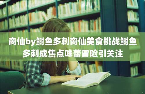 脔仙by鲥鱼多刺脔仙美食挑战鲥鱼多刺成焦点味蕾冒险引关注