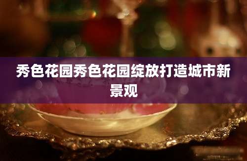 秀色花园秀色花园绽放打造城市新景观