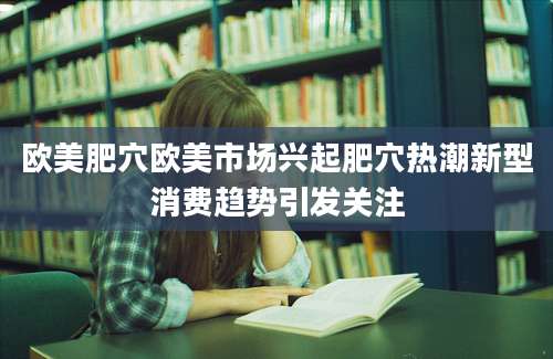 欧美肥穴欧美市场兴起肥穴热潮新型消费趋势引发关注