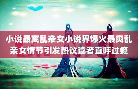 小说最爽乱亲女小说界爆火最爽乱亲女情节引发热议读者直呼过瘾