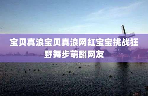 宝贝真浪宝贝真浪网红宝宝挑战狂野舞步萌翻网友
